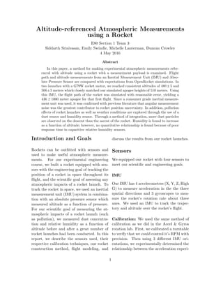 Altitude-referenced Atmospheric Measurements
using a Rocket
E80 Section 1 Team 3
Siddarth Srinivasan, Emily Swindle, Michelle Lanterman, Duncan Crowley
4 May 2016
Abstract
In this paper, a method for making experimental atmospheric measurements refer-
enced with altitude using a rocket with a measurement payload is examined. Flight
path and altitude measurements from an Inertial Measurement Unit (IMU) and Abso-
lute Pressure Sensor are compared with expectations from OpenRocket simulations. In
two launches with a G79W rocket motor, we reached consistent altitudes of 480±5 and
506±5 meters which closely matched our simulated apogee heights of 510 meters. Using
this IMU, the ﬂight path of the rocket was simulated with reasonable error, yielding a
436 ± 1000 meter apogee for that ﬁrst ﬂight. Since a consumer grade inertial measure-
ment unit was used, it was conﬁrmed with previous literature that angular measurement
noise was the greatest contributor to rocket position uncertainty. In addition, pollution
eﬀects of rocket launches as well as weather conditions are explored through the use of a
dust sensor and humidity sensor. Through a method of integration, more dust particles
are observed on the descent than the ascent of the rocket. Humidity is found to increase
as a function of altitude; however, no quantitative relationship is found because of poor
response time in capacitive relative humidity sensors.
Introduction and Goals
Rockets can be outﬁtted with sensors and
used to make useful atmospheric measure-
ments. For our experimental engineering
course, we built a rocket equipped with sen-
sors with the engineering goal of tracking the
position of a rocket in space throughout its
ﬂight, and the scientiﬁc goal of assessing any
atmospheric impacts of a rocket launch. To
track the rocket in space, we used an inertial
measurement unit (IMU) system in combina-
tion with an absolute pressure sensor which
measured altitude as a function of pressure.
For our scientiﬁc goal of measuring the at-
mospheric impacts of a rocket launch (such
as pollution), we measured dust concentra-
tion and relative humidity as a function of
altitude before and after a great number of
rocket launches had been conducted. In this
report, we describe the sensors used, their
respective calibration techniques, our rocket
construction method, ﬂight modeling, and
discuss the results from our rocket launches.
Sensors
We equipped our rocket with four sensors to
meet our scientiﬁc and engineering goals.
IMU
Our IMU has 4 accelerometers (X, Y, Z, High
G) to measure acceleration in the the three
spatial directions and 3 gyroscopes to mea-
sure the rocket’s rotation rate about three
axes. We used an IMU to track the trajec-
tory and altitude over the rocket’s ﬂight.
Calibration: We used the same method of
calibration as we did in the Accel & Gyros
rotation lab. First, we calibrated a turntable
to verify that we could control it’s RPM with
precision. Then using 3 diﬀerent IMU ori-
entations, we experimentally determined the
relationship between the acceleration experi-
1
 