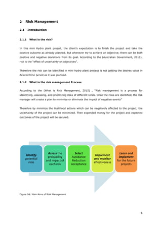6
2 Risk Management
2.1 Introduction
2.1.1 What is the risk?
In this mini Hydro plant project, the client’s expectation is to finish the project and take the
positive outcome as already planned. But whenever try to achieve an objective; there can be both
positive and negative deviations from its goal. According to the (Australian Government, 2010),
risk is the “effect of uncertainty on objectives”.
Therefore the risk can be identified in mini hydro plant process is not getting the desires value in
desired time period as it was planned.
2.1.2 What is the risk management Process
According to the (What is Risk Management, 2015) , “Risk management is a process for
identifying, assessing, and prioritizing risks of different kinds. Once the risks are identified, the risk
manager will create a plan to minimize or eliminate the impact of negative events”
Therefore by minimize the likelihood actions which can be negatively affected to the project, the
uncertainty of the project can be minimized. Then expended money for the project and expected
outcomes of the project will be secured.
Figure 04: Main Aims of Risk Management
Identify
potential
risks
Assess the
probability
and impact of
each risk
Select
Avoidance
Reduction
Acceptance
Implement
and monitor
effectiveness
Learn and
implement
for the future
projects
 