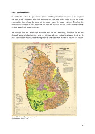 11
2.3.3 Geological Risk
Under the site geology the geographical location and the geotechnical properties of the proposed
site need to be considered. The water reservoir and dam, Pipe lines, Power station and power
transmission lines should be construct in proper places in proper manner. Therefore the
geographical situation is very important. As well the condition of soil (water holding capacity
/ground water level) is very important.
The possible risks are earth slips, additional cost for the Dewatering, additional cost for the
physically powerful infrastructure / long way will incurred more costs unless having direct way to
place transmission line and proper management of land excavation in order to prevent soil erosion.
Figure 08: General Soil Map of Sri Lanka
(Europian Soil Portrl, 2011)
 