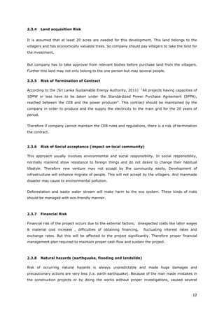 12
2.3.4 Land acquisition Risk
It is assumed that at least 20 acres are needed for this development. This land belongs to the
villagers and has economically valuable trees. So company should pay villagers to take the land for
the investment.
But company has to take approval from relevant bodies before purchase land from the villagers.
Further this land may not only belong to the one person but may several people.
2.3.5 Risk of Termination of Contract
According to the (Sri Lanka Sustainable Energy Authority, 2011) “All projects having capacities of
10MW or less have to be taken under the Standardized Power Purchase Agreement (SPPA),
reached between the CEB and the power producer”. This contract should be maintained by the
company in order to produce and the supply the electricity to the main grid for the 20 years of
period.
Therefore if company cannot maintain the CEB rules and regulations, there is a risk of termination
the contract.
2.3.6 Risk of Social acceptance (impact on local community)
This approach usually involves environmental and social responsibility. In social responsibility,
normally mankind show resistance to foreign things and do not desire to change their habitual
lifestyle. Therefore new venture may not accept by the community easily. Development of
infrastructure will enhance migrate of people. This will not accept by the villagers. And manmade
disaster may cause to environmental pollution.
Deforestation and waste water stream will make harm to the eco system. These kinds of risks
should be managed with eco-friendly manner.
2.3.7 Financial Risk
Financial risk of the project occurs due to the external factors; Unexpected costs like labor wages
& material cost increase , difficulties of obtaining financing, fluctuating interest rates and
exchange rates. But this will be affected to the project significantly. Therefore proper financial
management plan required to maintain proper cash flow and sustain the project.
2.3.8 Natural hazards (earthquake, flooding and landslide)
Risk of occurring natural hazards is always unpredictable and made huge damages and
precautionary actions are very less (i.e. earth earthquake). Because of the man made mistakes in
the construction projects or by doing the works without proper investigations, caused several
 