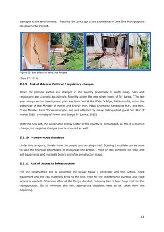 13
damages to the environment. Recently Sri Lanka got a bad experience in Uma Oya Multi-purpose
Developmental Project.
Figure 09: Bad effects of Oma Oya Project
(Daily FT, 2015)
2.3.9 Risk of Adverse Political / regulatory changes
When the political parties are changed in the country (especially in south Asia), rules and
regulations are changed accordingly. Recently under the new government of Sri Lanka, “The ten
year energy sector development plan was launched at the Water’s Edge, Battaramulla, under the
patronage of the Minister of Power and Energy Hon. Patali Champika Ranawaka M.P., and Hon.
Prime Minister Ranil Wickremasinghe, and well attended by many distinguished guest “on 31st of
march 2015 . (Ministry of Power and Energy Sri Lanka, 2015) .
With this new act, the sustainable energy sector of the country is encouraged, so this is a positive
change, but negative changes can be occurred as well.
2.3.10 Human-made disasters
Under this category, threats from the people can be categorized. Stealing / mutilate can be done
to take the financial advantages or discourage the project. More or less someone will steal and
sell equipments and materials before and after construction stage.
2.3.11 Risk of Access to Infrastructure
For the construction and to assemble the power house / generator and the turbine, need
equipment and the raw materials bring to the site. Then for the maintenance purpose also road
access is needed. Otherwise after all the things decided, company has to bear huge cost for the
transportation. So to minimize this risk, appropriate decisions need to be taken from the
beginning.
 