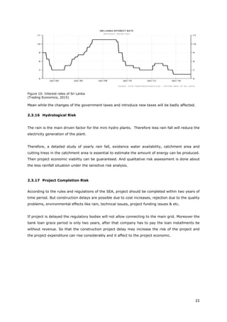 15
Figure 10: Interest rates of Sri Lanka
(Trading Economics, 2015)
Mean while the changes of the government taxes and introduce new taxes will be badly affected.
2.3.16 Hydrological Risk
The rain is the main driven factor for the mini hydro plants. Therefore less rain fall will reduce the
electricity generation of the plant.
Therefore, a detailed study of yearly rain fall, existence water availability, catchment area and
cutting tress in the catchment area is essential to estimate the amount of energy can be produced.
Then project economic viability can be guaranteed. And qualitative risk assessment is done about
the less rainfall situation under the sensitive risk analysis.
2.3.17 Project Completion Risk
According to the rules and regulations of the SEA, project should be completed within two years of
time period. But construction delays are possible due to cost increases, rejection due to the quality
problems, environmental effects like rain, technical issues, project funding issues & etc.
If project is delayed the regulatory bodies will not allow connecting to the main grid. Moreover the
bank loan grace period is only two years, after that company has to pay the loan installments be
without revenue. So that the construction project delay may increase the risk of the project and
the project expenditure can rise considerably and it affect to the project economic.
 