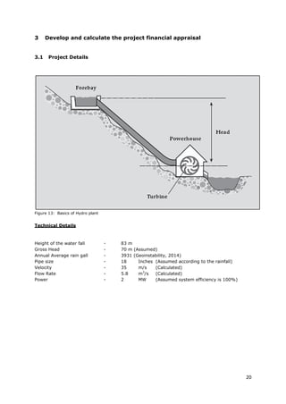20
3 Develop and calculate the project financial appraisal
3.1 Project Details
Figure 13: Basics of Hydro plant
Technical Details
Height of the water fall - 83 m
Gross Head - 70 m (Assumed)
Annual Average rain gall - 3931 (Geoinstability, 2014)
Pipe size - 18 Inches (Assumed according to the rainfall)
Velocity - 35 m/s (Calculated)
Flow Rate - 5.8 m3
/s (Calculated)
Power - 2 MW (Assumed system efficiency is 100%)
 