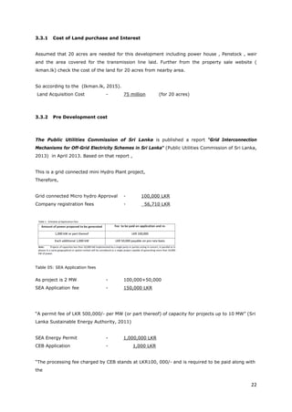 22
3.3.1 Cost of Land purchase and Interest
Assumed that 20 acres are needed for this development including power house , Penstock , weir
and the area covered for the transmission line laid. Further from the property sale website (
ikman.lk) check the cost of the land for 20 acres from nearby area.
So according to the (Ikman.lk, 2015).
Land Acquisition Cost - 75 million (for 20 acres)
3.3.2 Pre Development cost
The Public Utilities Commission of Sri Lanka is published a report “Grid Interconnection
Mechanisms for Off-Grid Electricity Schemes in Sri Lanka“ (Public Utilities Commission of Sri Lanka,
2013) in April 2013. Based on that report ,
This is a grid connected mini Hydro Plant project,
Therefore,
Grid connected Micro hydro Approval - 100,000 LKR
Company registration fees - 56,710 LKR
Table 05: SEA Application fees
As project is 2 MW - 100,000+50,000
SEA Application fee - 150,000 LKR
“A permit fee of LKR 500,000/- per MW (or part thereof) of capacity for projects up to 10 MW” (Sri
Lanka Sustainable Energy Authority, 2011)
SEA Energy Permit - 1,000,000 LKR
CEB Application - 1,000 LKR
“The processing fee charged by CEB stands at LKR100, 000/- and is required to be paid along with
the
 