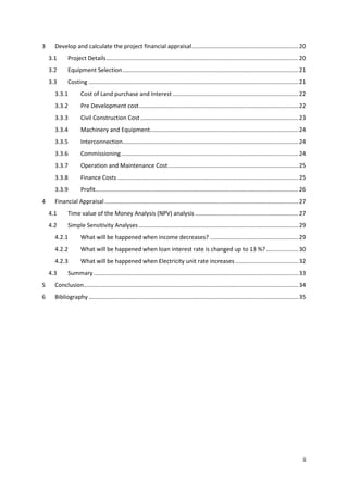ii
3 Develop and calculate the project financial appraisal..................................................................20
3.1 Project Details.......................................................................................................................20
3.2 Equipment Selection.............................................................................................................21
3.3 Costing ..................................................................................................................................21
3.3.1 Cost of Land purchase and Interest ..............................................................................22
3.3.2 Pre Development cost...................................................................................................22
3.3.3 Civil Construction Cost..................................................................................................23
3.3.4 Machinery and Equipment............................................................................................24
3.3.5 Interconnection.............................................................................................................24
3.3.6 Commissioning..............................................................................................................24
3.3.7 Operation and Maintenance Cost.................................................................................25
3.3.8 Finance Costs ................................................................................................................25
3.3.9 Profit..............................................................................................................................26
4 Financial Appraisal ........................................................................................................................27
4.1 Time value of the Money Analysis (NPV) analysis ................................................................27
4.2 Simple Sensitivity Analyses...................................................................................................29
4.2.1 What will be happened when income decreases? .......................................................29
4.2.2 What will be happened when loan interest rate is changed up to 13 %? ....................30
4.2.3 What will be happened when Electricity unit rate increases .......................................32
4.3 Summary...............................................................................................................................33
5 Conclusion.....................................................................................................................................34
6 Bibliography ..................................................................................................................................35
 