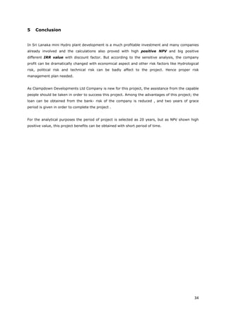 34
5 Conclusion
In Sri Lanaka mini Hydro plant development is a much profitable investment and many companies
already involved and the calculations also proved with high positive NPV and big positive
different IRR value with discount factor. But according to the sensitive analysis, the company
profit can be dramatically changed with economical aspect and other risk factors like Hydrological
risk, political risk and technical risk can be badly affect to the project. Hence proper risk
management plan needed.
As Clampdown Developments Ltd Company is new for this project, the assistance from the capable
people should be taken in order to success this project. Among the advantages of this project; the
loan can be obtained from the bank- risk of the company is reduced , and two years of grace
period is given in order to complete the project .
For the analytical purposes the period of project is selected as 20 years, but as NPV shown high
positive value, this project benefits can be obtained with short period of time.
 