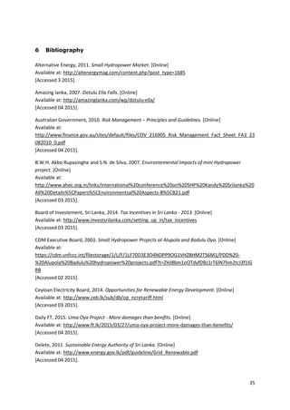 35
6 Bibliography
Alternative Energy, 2011. Small Hydropower Market. [Online]
Available at: http://altenergymag.com/content.php?post_type=1685
[Accessed 3 2015].
Amazing lanka, 2007. Dotulu Ella Falls. [Online]
Available at: http://amazinglanka.com/wp/dotulu-ella/
[Accessed 04 2015].
Australian Government, 2010. Risk Management – Principles and Guidelines. [Online]
Available at:
http://www.finance.gov.au/sites/default/files/COV_216905_Risk_Management_Fact_Sheet_FA3_23
082010_0.pdf
[Accessed 04 2015].
B.W.H. Akbo Rupasinghe and S.N. de Silva, 2007. Environtemental Impacts of mini Hydropower
project. [Online]
Available at:
http://www.ahec.org.in/links/International%20conference%20on%20SHP%20Kandy%20Srilanka%20
All%20Details%5CPapers%5CEnvironmentsal%20Aspects-B%5CB21.pdf
[Accessed 03 2015].
Board of Investement, Sri Lanka, 2014. Tax Incentives in Sri Lanka - 2013. [Online]
Available at: http://www.investsrilanka.com/setting_up_in/tax_incentives
[Accessed 03 2015].
CDM Executive Board, 2003. Small Hydropower Projects at Alupola and Badulu Oya. [Online]
Available at:
https://cdm.unfccc.int/filestorage/1/L/F/1LF70D3E3O4NDPP9OG1VHZBHM2TS6M1/PDD%20-
%20Alupola%20Badulu%20hydropower%20projects.pdf?t=ZHJ8bm1oOTdyfDBz1rT6lN7hm2tcI3f1lG
RB
[Accessed 02 2015].
Ceyloan Electricity Board, 2014. Opportunities for Renewable Energy Development. [Online]
Available at: http://www.ceb.lk/sub/db/op_ncretariff.html
[Accessed 03 2015].
Daily FT, 2015. Uma Oya Project - More damages than benifits. [Online]
Available at: http://www.ft.lk/2015/03/27/uma-oya-project-more-damages-than-benefits/
[Accessed 04 2015].
Delete, 2011. Sustainable Energy Authority of Sri Lanka. [Online]
Available at: http://www.energy.gov.lk/pdf/guideline/Grid_Renewable.pdf
[Accessed 04 2015].
 