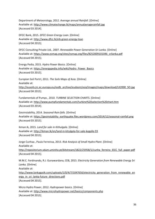 36
Department of Meteorology, 2012. Average annual Rainfall. [Online]
Available at: http://www.climatechange.lk/maps/annualavragerainfall.jpg
[Accessed 03 2014].
DFCC Bank, 2015. DFCC Green Energy Loan. [Online]
Available at: http://www.dfcc.lk/eib-green-energy-loan
[Accessed 04 2015].
DFCC Consulting Private Ltd., 2007. Renewable Power Generation Sri Lanka. [Online]
Available at: https://www.esmap.org/sites/esmap.org/files/8252009101046_srilanka.pdf
[Accessed 04 2015].
Energy Pedia, 2015. Hydro Power Basics. [Online]
Available at: https://energypedia.info/wiki/Hydro_Power_Basics
[Accessed 03 2015].
Europian Soil Portrl, 2011. The Soils Maps of Asia. [Online]
Available at:
http://eusoils.jrc.ec.europa.eu/esdb_archive/eudasm/asia/images/maps/download/LK2000_SO.jpg
[Accessed 04 2015].
Fundamentals of Pumps , 2010. TURBINE SELECTION CHARTS. [Online]
Available at: http://www.pumpfundamentals.com/turbine%20selection%20chart.htm
[Accessed 03 2014].
Geoinstability, 2014. Seasonal Rain falls. [Online]
Available at: https://geoinstability_earthquake.files.wordpress.com/2014/12/seasonal-rainfall.png
[Accessed 03 2015].
Ikman.lk, 2015. Land for sale in Kithulgala. [Online]
Available at: http://ikman.lk/en/land-in-kitulgala-for-sale-kegalle-93
[Accessed 04 2015].
Jorge Cunhaa , Paula Ferreiraa, 2013. Risk Analysis of Small Hydro Plant. [Online]
Available at:
http://repositorium.sdum.uminho.pt/bitstream/1822/25958/1/cunha_ferreira_IECC_full_paper.pdf
[Accessed 04 2015].
M.M.C. Ferdinando, R.J. Gunawardana, CEB, 2015. Electricity Generation from Renewable Energy Sri
Lanka. [Online]
Available at:
http://www.lankagaslk.com/uploads/1/0/4/7/1047656/electricity_generation_from_renewable_en
ergy_in_sri_lanka-future_directions.pdf
[Accessed 04 2015].
Micro Hydro Power, 2012. Hydropower basics. [Online]
Available at: http://www.microhydropower.net/basics/components.php
[Accessed 04 2015].
 