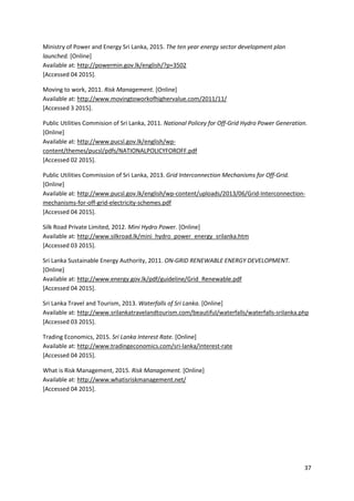 37
Ministry of Power and Energy Sri Lanka, 2015. The ten year energy sector development plan
launched. [Online]
Available at: http://powermin.gov.lk/english/?p=3502
[Accessed 04 2015].
Moving to work, 2011. Risk Management. [Online]
Available at: http://www.movingtoworkofhighervalue.com/2011/11/
[Accessed 3 2015].
Public Utilities Commision of Sri Lanka, 2011. National Policey for Off-Grid Hydro Power Generation.
[Online]
Available at: http://www.pucsl.gov.lk/english/wp-
content/themes/pucsl/pdfs/NATIONALPOLICYFOROFF.pdf
[Accessed 02 2015].
Public Utilities Commission of Sri Lanka, 2013. Grid Interconnection Mechanisms for Off-Grid.
[Online]
Available at: http://www.pucsl.gov.lk/english/wp-content/uploads/2013/06/Grid-Interconnection-
mechanisms-for-off-grid-electricity-schemes.pdf
[Accessed 04 2015].
Silk Road Private Limited, 2012. Mini Hydro Power. [Online]
Available at: http://www.silkroad.lk/mini_hydro_power_energy_srilanka.htm
[Accessed 03 2015].
Sri Lanka Sustainable Energy Authority, 2011. ON-GRID RENEWABLE ENERGY DEVELOPMENT.
[Online]
Available at: http://www.energy.gov.lk/pdf/guideline/Grid_Renewable.pdf
[Accessed 04 2015].
Sri Lanka Travel and Tourism, 2013. Waterfalls of Sri Lanka. [Online]
Available at: http://www.srilankatravelandtourism.com/beautiful/waterfalls/waterfalls-srilanka.php
[Accessed 03 2015].
Trading Economics, 2015. Sri Lanka Interest Rate. [Online]
Available at: http://www.tradingeconomics.com/sri-lanka/interest-rate
[Accessed 04 2015].
What is Risk Management, 2015. Risk Management. [Online]
Available at: http://www.whatisriskmanagement.net/
[Accessed 04 2015].
 