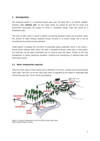1
1 Introduction
This proposed project is a visualized project base upon the water fall in my district (kegalle-
Srilanka) called Dothulu ella. As mini hydro plants are spread all over the Sri Lanka and
government encourages the people to invest in renewable energy, hope this would be a
competitive topic.
The mass of water which is stored in height is containing potential energy due to gravity. When
this amount of water flowing, potential energy converts in to kinetic energy and it can be
harvested by the turbine and the generator.
“Hydro power is probably the first form of automated power production which is not human /
animal driven” (Energy Pedia, 2015). As water is available continues unlike solar or wind power,
the electricity can be taken continually and no need to store the power. Further as the fully
arrangement is mainly mechanical hardware, construct and maintenance is relatively easy with
other power source.
1.1 Basic components required
There are three types of hydro plants can be identified run-of-river, storage and pumped storage
hydro plant. Here the run-of-river type hydro plant is suggested as the height is reasonable high
and the flow also high. Then it will be cost effective.
Figure 01: Basics components of the Run-of-River type Hydro plant
(Micro Hydro Power, 2012)
 