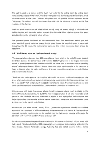 2
The weir is used as a barrier and the divert river water to the setting basin, by setting basin
remove sand particles of the water .Then this water goes via a channel by gravitational force. Next
the water enters a tank called `forebay' and passes into the pipeline normally identified as the
`penstock'. The spillway controls the water flow enters to the penstock by acting as the flow
regulator of the channel.
Then this water directed to the power house and by using the kinetic energy of the water the
turbine rotates, with generator adjoin generate the electricity. After rotating turbine, the water
goes back to river by using canal called tailrace.
The generated power distributed via the transmission lines. The transformer, switch gear and
other electrical control parts are located in the power house. As electrical power is generated
throughout the 24 hours, the maintenance team and the system monitoring team should be
appointed.
1.2 Mini Hydro plant as the investment project
“The country is home to more than 100 waterfalls and rivers which at the end of the day stops at
the Indian Ocean”. (Sri Lanka Travel and Tourism, 2013) “Hydropower is the largest renewable
source of power generation and currently accounts for about 20% of the world’s total electricity
supply” (Alternative Energy, 2011) . Among them mini hydro plants popular in Sri Lanka as it
helps to develop urban life style. And here as it is used renewable energy source, cost effective
and environmental friendly.
“Small and mini hydel potential can provide a solution for the energy problems in remote and hilly
areas where extension of grid system is comparatively uneconomical. In these areas annual rain
fall is appreciably high and plenty of uncapped waterfalls and water streams are available and also
canal systems are having sufficient drops” (Public Utilities Commision of Sri Lanka, 2011)
With compare with larger hydropower plants, Small hydropower plants much profitable in the
terms of financial practicability. To build the mini hydropower plant it will take reasonably short
period of time therefore return on investment is higher in mini hydropower plant compare with
larger hydro plant. Furthermore as initial capital investment, operational and maintenance costs
are less, mini hydro plant is cost effective.
According to (Silk Road Private Limited, 2012) ,“Small Mini hydropower industry in Sri Lanka
announced the connection of 175 megawatts to Sri Lanka national grid. Hence, 4.5 percent of the
country’s electricity requirements can be supplied from the hydropower industry while saving Rs
10 billion each year from country’s foreign exchange bill”.
Furthermore the National Renewable Energy Authority encourage for investors on this small mini
hydro plant. “It is targeted to feed 350 megawatts from hydropower to the national grid within the
next decade. National Renewable Energy Authority has also called tenders inviting eligible
 