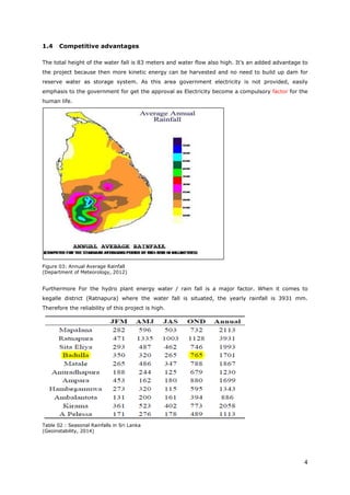 4
1.4 Competitive advantages
The total height of the water fall is 83 meters and water flow also high. It’s an added advantage to
the project because then more kinetic energy can be harvested and no need to build up dam for
reserve water as storage system. As this area government electricity is not provided, easily
emphasis to the government for get the approval as Electricity become a compulsory factor for the
human life.
Figure 03: Annual Average Rainfall
(Department of Meteorology, 2012)
Furthermore For the hydro plant energy water / rain fall is a major factor. When it comes to
kegalle district (Ratnapura) where the water fall is situated, the yearly rainfall is 3931 mm.
Therefore the reliability of this project is high.
Table 02 : Seasonal Rainfalls in Sri Lanka
(Geoinstability, 2014)
 