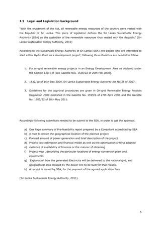 5
1.5 Legal and Legislation background
“With the enactment of the Act, all renewable energy resources of the country were vested with
the Republic of Sri Lanka. This piece of legislation defines the Sri Lanka Sustainable Energy
Authority (SEA) as the custodian of the renewable resources thus vested with the Republic” (Sri
Lanka Sustainable Energy Authority, 2011)
According to the sustainable Energy Authority of Sri Lanka (SEA), the people who are interested to
start a Mini Hydro Plant as a development project; following three Gazettes are needed to follow.
1. For on-grid renewable energy projects in an Energy Development Area as declared under
the Section 12(1) of [see Gazette Nos. 1538/22 of 26th Feb 2008].
2. 1632/10 of 15th Dec 2009, Sri Lanka Sustainable Energy Authority Act No.35 of 2007.
3. Guidelines for the approval procedures are given in On-grid Renewable Energy Projects
Regulation 2009 published in the Gazette No. 1599/6 of 27th April 2009 and the Gazette
No. 1705/22 of 10th May 2011.
Accordingly following submittals needed to be submit to the SEA, in order to get the approval.
a) One Page summary of Pre-feasibility report prepared by a Consultant accredited by SEA
b) A map to shown the geographical location of the planned project
c) Planned amount of power generation and brief description of the project
d) Project cost estimation and financial model as well as the optimization criteria adopted
e) evidence of availability of finances or the manner of obtaining
f) Project map , describing the particular locations of energy conversion plant and
equipments
g) Explanation how the generated Electricity will be delivered to the national grid, and
geographical area crossed by the power line to be built for that reason.
h) A receipt is issued by SEA, for the payment of the agreed application fees
(Sri Lanka Sustainable Energy Authority, 2011)
 