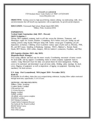 CULLEN J. LAFLEUR
5729 Hemlock Street ∙ Lake Charles LA 70605 ∙ (337)529-6030
texasc20@yahoo.com
OBJECTIVE: Seeking career in a high paced thriving industry utilizing my multi-tasking skills, drive,
and determination that will benefit any organization with an opportunity for growth and development.
EDUCATION: Portsmouth High School, Rhode Island (2005-2009)
Military Police Academy (2010)
EXPERIENCE:
Vertical Limit Construction (July 2015 – Present)
O&M Technician 1
Driving DOT regulated company truck to cell sites across the Arkansas, Tennessee, and
Mississippi region for Verizon Wireless. Completing JSA’s before every job. Setting up and
running pretests using Kaelus PIM gear along with Anritsu sweep gear. Completing pre job
inspections on harness. Climbing tower to preform various types of jobs such as, Diversity, PIM,
RL, and RET issues. Installing & Replacing Antennas, TMA’s, Diplexer’s, Remote Radio
Heads, RET Motors, AISG cables, Jumpers, JMA & Andrew’s connectors, Feedlines, and Fiber.
EPS Logistics (October 2012- July 2015)
Dispatcher/Dock Manager
Over seeing offloads and load outs for motor vessels, Coordinating movement of motor vessels
for dock traffic and rig support. Coordinating trucks to return company equipment back to
vendors. Using Microsoft Excel for daily cost spread sheets for dock management, Pushing
crews to be motivated and determined to get job done safely, Holding safety meetings for dock
crews. Rigging of equipment as well as inspections of rigging on equipment. Operating heavy
machinery for dock services.
U.S. Army -Fort Leonardwood, MO (August 2010 - November 2013)
Rank E2
Responsible for all military duties that were assigned during enlistment, keeping fellow solders motivated
through harsh time, squad leader, T.A.P.S Team.
LICENSURE AND ORGANIZATIONS:
Military Police Academy
Combat Medic Certified
CPR and First Aid
U.S Army Reserves
Rigging certified
Forklift certified
All oilfield safety courses complete
HAZMAT certified
DOT Medical Certificate
Capital Safety Competent Rescuer
Fire Safety & Fire Watch Certified
RSI RF Safety Course
NSC First Aid
NSC CPR Certified
 