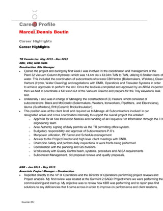 Career Profile
Marcel Dennis Boutin
Career Highlights
November 2014
Career Highlights
TR Canada Inc. May 2015 – Nov 2015
DRU, VDU, HSU CNRL
Construction Site Manager
 I joined the project and during my first week I was involved in the coordination and management of the
Plant 32 Vacuum Column Hydrotest which was 14.4m dia x 43.04m TAN to TAN, utilizing 6.5million liters of
water. This included the coordination of subcontracts who were CBI Horton (Boilermakers, Welders), Clean
Harbors (Hydro, Water Cleaning) and negotiations with CNRL Operations and Firewater Systems in order
to achieve approvals to perform the test. Once the test was completed and approved by an ABSA inspector
then we had to coordinate a full wash out of the Vacuum Column and prepare for the Tray elevations leak
test.
 Unilaterally I also was in charge of Managing the construction of (3) Heaters which consisted of
subcontractors: Black and McDonald (Boilermakers, Welders, Ironworkers, Pipefitters, and Electricians),
Aluma (Scaffolders), RHI (Ceramic Bricks/Insulation).
 This position was at the client level and required us to Manage all Subcontractors involved in our
designated areas and cross coordination internally to support the overall project this entailed:
o Approval for all Site Instruction Notices and handling of all Requests For Information through the TR
engineering team
o Area Authority signing of daily permits via the TR permitting office system.
o Budgetary responsibility and approval of Subcontractors P.O’s
o Manpower utilization, PF Factor and Schedule management
o Answer to the Project Director and high level client meetings with CNRL
o Champion Safety and perform daily inspections of work fronts being performed
o Coordination with the planning and QS divisions
o Work closely with Quality Control team, systems, procedure and ABSA requirements
o Subcontract Management, bid proposal reviews and qualify proposals.
KBR – Jan 2015 – May 2015
Associate Project Manager – Construction
 Reported directly to the VP of Operations and the Director of Operations performing project reviews and
Project analysis. My first review was located at the Surmont 2 SAGD Project where we were performing the
commissioning and start up. My objective was to review how KBR was performing and to report plus find
solutions to any deficiencies that I came across in order to improve on performance and client relations.
 