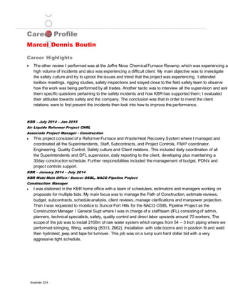 Career Profile
Marcel Dennis Boutin
Career Highlights
November 2014
 The other review I performed was at the Joffre Nova Chemical Furnace Revamp, which was experiencing a
high volume of incidents and also was experiencing a difficult client. My main objective was to investigate
the safety culture and try to uproot the issues and trend that the project was experiencing. I attended
toolbox meetings, rigging studies, safety inspections and stayed close to the field safety team to observe
how the work was being performed by all trades. Another tactic was to interview all the supervision and ask
them specific questions pertaining to the safety incidents and how KBR has supported them; I evaluated
their attitudes towards safety and the company. The conclusion was that in order to mend the client
relations were to first prevent the incidents then look into how to improve the performance.
KBR – July 2014 – Jan 2015
Air Liquide Reformer Project CNRL
Associate Project Manager - Construction
 This project consisted of a Reformer Furnace and Waste Heat Recovery System where I managed and
coordinated all the Superintendents, Staff, Subcontracts, and Project Controls, FIWP coordinator,
Engineering, Quality Control, Safety culture and Client relations. This included daily coordination of all
the Superintendents and DFL supervision, daily reporting to the client, developing plus maintaining a
30day construction schedule. Further responsibilities included the management of budget, PDN’s and
project controls support.
KBR – January 2014 – July 2014
KBR Wabi Main Office / Suncor OSBL, NACG Pipeline Project
Construction Manager
 I was stationed in the KBR home office with a team of schedulers, estimators and managers working on
proposals for multiple bids. My main focus was to manage the Path of Construction, estimate reviews,
budget, subcontracts, schedule analysis, client reviews, manage clarifications and manpower projection.
Then I was requested to mobilize to Suncor Fort Hills for the NACG OSBL Pipeline Project as the
Construction Manager / General Supt where I was in charge of a staff team (IFL) consisting of admin,
planners, technical specialists, safety, quality control and direct labor upwards around 70 workers. The
scope of the job was to install 2100m of raw water system which ranges from 54 – 3 Inch piping where we
performed stringing, fitting, welding (B313, Z662), Installation with side booms and in position fit and weld
then hydrotest, jeep and tape for turnover. This job was on a lump sum hard dollar bid with a very
aggressive tight schedule.
 