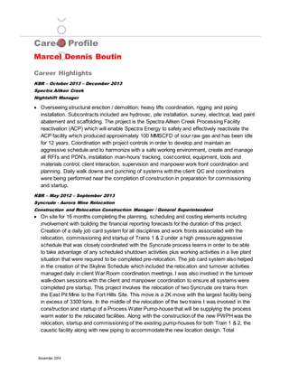 Career Profile
Marcel Dennis Boutin
Career Highlights
November 2014
KBR – October 2013 – December 2013
Spectra Aitken Creek
Nightshift Manager
 Overseeing structural erection / demolition; heavy lifts coordination, rigging and piping
installation. Subcontracts included are hydrovac, pile installation, survey, electrical, lead paint
abatement and scaffolding. The project is the Spectra Aitken Creek Processing Facility
reactivation (ACP) which will enable Spectra Energy to safely and effectively reactivate the
ACP facility which produced approximately 100 MMSCFD of sour raw gas and has been idle
for 12 years. Coordination with project controls in order to develop and maintain an
aggressive schedule and to harmonize with a safe working environment, create and manage
all RFI’s and PDN’s, installation man-hours’ tracking, cost control, equipment, tools and
materials control, client interaction, supervision and manpower work front coordination and
planning. Daily walk downs and punching of systems with the client QC and coordinators
were being performed near the completion of construction in preparation for commissioning
and startup.
KBR – May 2012 – September 2013
Syncrude - Aurora Mine Relocation
Construction and Relocation Construction Manager / General Superintendent
 On site for 16 months completing the planning, scheduling and costing elements including
involvement with building the financial reporting forecasts for the duration of this project.
Creation of a daily job card system for all disciplines and work fronts associated with the
relocation, commissioning and startup of Trains 1 & 2 under a high pressure aggressive
schedule that was closely coordinated with the Syncrude process teams in order to be able
to take advantage of any scheduled shutdown activities plus working activities in a live plant
situation that were required to be completed pre-relocation. The job card system also helped
in the creation of the Skyline Schedule which included the relocation and turnover activities
managed daily in client War Room coordination meetings. I was also involved in the turnover
walk-down sessions with the client and manpower coordination to ensure all systems were
completed pre startup. This project involves the relocation of two Syncrude ore trains from
the East Pit Mine to the Fort Hills Site. This move is a 2K move with the largest facility being
in excess of 3300 tons. In the middle of the relocation of the two trains I was involved in the
construction and startup of a Process Water Pump-house that will be supplying the process
warm water to the relocated facilities. Along with the construction of the new PWPHwas the
relocation, startup and commissioning of the existing pump-houses for both Train 1 & 2, the
caustic facility along with new piping to accommodate the new location design. Total
 