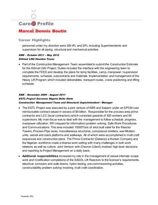 Career Profile
Marcel Dennis Boutin
Career Highlights
November 2014
personnel under my direction were 300 IFL and DFL including Superintendents and
supervision for all piping, structural and mechanical activities.
KBR – October 2011 – May 2012
Kitimat LNG Houston Texas
 Part of the Construction Management Team assembled to submit the Construction Estimate
for the Kitimat LNG Project. Duties included the interface with the engineering team to
complete the FEED and develop the plans for temp facilities, camp, manpower / supervision
requirements, schedule, subcontracts and materials. Implementation and management of the
Heavy Lift Program which included deliverables, transport routes, crane positioning and lifting
schedule.
KBR – November 2009 – August 2011
EGTL Project Escravos Nigeria Delta State
Construction Management Team and Structural Superintendent / Manager
 The EGTL Project was executed by a joint venture of KBR and Saipem under an EPCM cost
reimbursable contract valued in excess of $8 billion. Responsible for the process area prime
contractor and LCC (local contractors) which consisted upwards of 500 workers and 50
supervisors. My main focus was to deal with the management to follow schedule, progress,
manpower utilization, RFI (request for information) problem solving, Safe Work Procedures
and Communications. This area included 10000Tons of stick built steel for the Reactor
Towers, Process Pipe racks, miscellaneous structures, compressor shelters, wax filtration
units, vessel and stack platforms and walkways. All of which were accomplished in multi craft
sequences and construction plans. The Prime Contractor (Daewoo) a Korean Company and
the Nigerian workforce made a diverse work setting with many challenges in both work
relations as well as culture. Joint Venture with Chevron (client) involved high level decisions
and reporting to Project Management on a daily basis.
 Additional responsibilities increased my role in the management of vessel internals scope
work and modification completions of the SASOL Lift Reactors to the licenser’s requirements,
electrical, turnovers and walk downs, hydro testing, pre-commissioning activities,
constructability problem solving involving multi craft coordination.
 