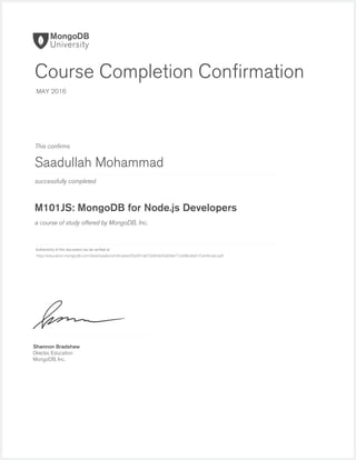 successfully completed
Authenticity of this document can be veriﬁed at
This conﬁrms
a course of study offered by MongoDB, Inc.
Shannon Bradshaw
Director, Education
MongoDB, Inc.
Course Completion Conﬁrmation
MAY 2016
Saadullah Mohammad
M101JS: MongoDB for Node.js Developers
http://education.mongodb.com/downloads/certificates/d5e091a872684dd5a09de712e88cded1/Certificate.pdf
 