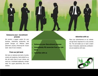  Outsource your Recruitment process
 Immediately fill vacancies from our job
bank
 Advertise with us
Place your advertisement on our website
and get direct responses for a very nominal
fee. This will enable you to reach a talent
base of educated, experienced, profession-
als and academics with ease.
Advertise with us
Outsource your recruitment
process
From our job bank
We provide a support system for your
business, maximizing productivity and
growth through our effective talent
placement process, enhancing the human
asset value of your company.
We have an extensive job bank of profes-
sionals and academics, hand picked by us.
We will match them to your criteria, and
send you 3 shortlisted applicants, immedi-
ately. For urgent placements, this is the
solution.
 