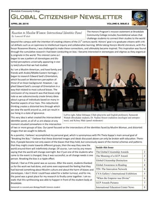Brookdale Community College
Global Citizenship Newsletter
APRIL 29, 2016 VOLUME 6, ISSUE 2
The Honors Program’s mission statement at Brookdale
Community College includes foundational values that
challenge students to connect their studies to the world
beyond the campus with the intention of creating citizens of the 21st
century world. Honors’ goal is to graduate citizens with criti-
cal skillsets such as an openness to intellectual inquiry and collaborative learning. While taking Honors World Literature, with Pro-
fessor Roseanne Alvarez, I was challenged to make these connections, and ultimately became inspired. This inspiration was found
through the cumulative research I had been conducting on bias. I became interested in stereotypes and stigmas as they organical-
ly originate in the world. This interest came as I
began to see a pattern of stereotypes and dis-
torted perceptions universally appearing in eve-
ry text/culture that we had studied.
As I am a Muslim-American, and have family and
friends with Arabic/Middle Eastern heritage, I
began to research Edward Said’s Orientalism,
which focused on Westerners perception of
those of an Asian background. However, I ap-
plied Edward Said’s concept of Orientalism in a
way that related to most cultural biases. The
conclusion of my research was that biases origi-
nate as we subconsciously create binary ideas
about a group of individuals based on many in-
fluential aspects of our lives. This reductionist
thinking creates a distorted lens through which
we view the world around us, and can result in
our living in a state of ignorance.
This very idea is what created the Intersectional
Identities panel, as all of us are always at any
moment situated somewhere in the intersection
of two or more groups of bias. Our panel focused on the intersections of the identities faced by Muslim Woman, and distorted
images that we sought to debunk.
As a panelist, I believe I accomplished my personal goal, which is synonymous with Phi Theta Kappa’s main annual goal of
“Breaking the Bias.” I believe that these distorted images and ideals discussed above can only be broken with education. There-
fore, if people become not only aware of the biases that they hold, but consciously aware of the mental schemas and patterns
that they might create towards different groups, then the way they view the
world around them will indefinitely change. Of course, I am not by any means
saying that the world will change overnight. But if just one of the students who
came to the event is changed, they it was successful, as all change needs is one
person. Breaking the bias is a ripple effect.
Overall, I feel as if the panel was as success. After the event, students thanked
us for the work we had done, and some even expressed the feeling that they
had learned something about Muslim culture and about the harm of biases and
stereotypes. I don’t think I could have asked for a better turnout, and for me,
the panel was a great place for my research to finally come together. I am ec-
static that this synthesizing was able to happen in front of the student body at
Brookdale.
Sameerah is a second-year Biology/Health Sciences student
Inside this Issue
The Global Citizenship Awards 2
The Meaning of a GCP Award 2
Global Citizenship Distinction 3
Global Awareness in Reading 4
TIN: The Innovation Network 4
CVA Gallery’s International Exhibition 5
“When the Emperor was Divine” 6
GCP Awards Pictures 7
International Education Center News 8
Reaction to Muslim Women: Intersectional Identities Panel
By Sameerah Wahab
Left to right, Sahar Ishtiaque Ullah (playwrite and English professor), Sameerah
Wahab (Brookdale student), Dr. Nadine Housri (radiation oncologist and entrepre-
neur), and Kelsey Maki (panel moderator)
 