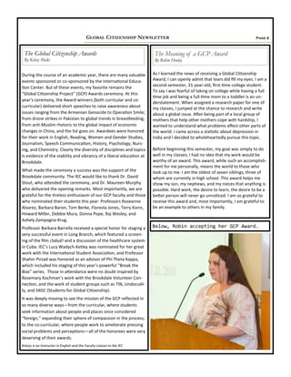 Page 2GLOBAL CITIZENSHIP NEWSLETTER
During the course of an academic year, there are many valuable
events sponsored or co-sponsored by the International Educa-
tion Center. But of these events, my favorite remains the
“Global Citizenship Project” (GCP) Awards ceremony. At this
year’s ceremony, the Award winners (both curricular and co-
curricular) delivered short speeches to raise awareness about
issues ranging from the Armenian Genocide to Operation Smile;
from drone strikes in Pakistan to global trends in breastfeeding;
from anti-Muslim rhetoric to the global impact of economic
changes in China, and the list goes on. Awardees were honored
for their work in English, Reading, Women and Gender Studies,
Journalism, Speech Communication, History, Psychology, Nurs-
ing, and Chemistry. Clearly the diversity of disciplines and topics
is evidence of the viability and vibrancy of a liberal education at
Brookdale.
What made the ceremony a success was the support of the
Brookdale community. The IEC would like to thank Dr. David
Stout, who attended the ceremony, and Dr. Maureen Murphy
who delivered the opening remarks. Most importantly, we are
grateful for the tireless enthusiasm of our GCP faculty and those
who nominated their students this year: Professors Roseanne
Alvarez, Barbara Baron, Tom Berke, Floresta Jones, Terry Konn,
Howard Miller, Debbie Mura, Donna Pope, Raj Wesley, and
Ashely Zampogna-Krug.
Professor Barbara Barrella received a special honor for staging a
very successful event in Long Branch, which featured a screen-
ing of the film ¡Salud! and a discussion of the healthcare system
in Cuba. IEC’s Lucy Wadych-Ketley was nominated for her great
work with the International Student Association, and Professor
Shahin Pirzad was honored as an advisor of Phi Theta Kappa,
which included his staging of this year’s powerful “Break the
Bias” series. Those in attendance were no doubt inspired by
Rosemary Kochman’s work with the Brookdale Volunteer Con-
nection, and the work of student groups such as TIN, UndocuAl-
ly, and S4GC (Students for Global Citizenship).
It was deeply moving to see the mission of the GCP reflected in
so many diverse ways—from the curricular, where students
seek information about people and places once considered
“foreign,” expanding their sphere of compassion in the process;
to the co-curricular, where people work to ameliorate pressing
social problems and perceptions—all of the honorees were very
deserving of their awards.
Kelsey is an Instructor in English and the Faculty Liaison to the IEC
The Global Citizenship Awards
By Kelsey Maki
As I learned the news of receiving a Global Citizenship
Award, I can openly admit that tears did fill my eyes. I am a
second-semester, 31-year-old, first-time college student.
To say I was fearful of taking on college while having a full
time job and being a full-time mom to a toddler is an un-
derstatement. When assigned a research paper for one of
my classes, I jumped at the chance to research and write
about a global issue. After being part of a local group of
mothers that help other mothers cope with hardship, I
wanted to understand what problems affect other parts of
the world. I came across a statistic about depression in
India and I decided to wholeheartedly pursue this topic.
Before beginning this semester, my goal was simply to do
well in my classes; I had no idea that my work would be
worthy of an award. This award, while such an accomplish-
ment for me personally, means the world to those who
look up to me. I am the oldest of seven siblings, three of
whom are currently in high school. This award helps me
show my son, my nephews, and my nieces that anything is
possible. Hard work, the desire to learn, the desire to be a
better person will never go unnoticed. I am so grateful to
receive this award and, most importantly, I am grateful to
be an example to others in my family.
The Meaning of a GCP Award
By Robin Hooley
Below, Robin accepting her GCP Award.
 