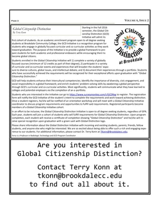 Page 3 VOLUME 6, ISSUE 2
Are you interested in
Global Citizenship Distinction?
Contact Terry Konn at
tkonn@brookdalecc.edu
to find out all about it.
Starting in the Fall 2016
semester, the Global Citi-
zenship Distinction (GCD)
Initiative will admit its
first cohort of students. As an academic enrichment program open to all degree seeking
students at Brookdale Community College, the GCD Initiative is a recognition program for
students who engage in globally focused curricular and co-curricular activities as they work
toward graduation. The purpose of the Initiative is to provide a global framework to pre-
pare students for both academic and professional endeavors while encouraging them to
become global citizens.
Students enrolled in the Global Citizenship Initiative will 1) complete a variety of globally
focused courses (minimum of 12 credits as part of their degree); 2) participate in a variety
of curricular and co-curricular events and experiences that will broaden the students’ expo-
sure to diverse cultures, global issues, and intellectual debate; and 3) document their experiences through a portfolio. Students
who have successfully achieved the requirements will be recognized for their exceptional efforts upon graduation with “Global
Citizenship Distinction.”
GCD will help students enhance their intercultural competencies; identify the importance of diversity, civic engagement, and
social responsibility in a global framework; and enrich students’ problem-solving skills by awakening a global perspective
through GCD’s curricular and co-curricular activities. Most significantly, students will communicate what they have learned to
colleges and potential employers via the completion of an e-portfolio.
Students who are interested in the Initiative can go to https://www.surveymonkey.com/r/GCDReg to register. The registration
form will notify the GCD Initiative of the student’s intent to complete the requirements and work toward achieving distinction.
Once a student registers, he/she will be notified of an orientation workshop and will meet with a Global Citizenship Initiative
coordinator to discuss program requirements and opportunities to fulfill said requirements. Registered participants become
members of a Global Citizenship Initiative cohort.
In an effort to be inclusive, the Global Citizenship Distinction Initiative is open to all degree seeking students, regardless of GPA.
Each year, students will join a cohort of students who will fulfill requirements for Global Citizenship Distinction. Upon program
completion, each student will receive a certificate of completion showing “Global Citizenship Distinction” and he/she will re-
ceive special recognition upon graduation with a green sash with Global Distinction logo.
Please share information about the Global Distinction Initiative with incoming and existing students, parents, friends, fellow
students, and anyone else who might be interested. We are so excited about being able to offer such a rich and engaging expe-
rience to our students. For additional information, please contact Dr. Terry Konn at TKonn@Brookdalecc.edu.
Terry is a Professor in Radiologic Technology and GCD Program Coordinator
Global Citizenship Distinction
By Terry Konn
 