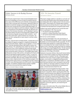 TIN projects engage students in valuable co-curricular and
service-learning activities where they develop teamwork
and collaboration skills so highly prized in the 21st century
job market. These projects are uniquely about students;
what the teams do and how they do it is up to them. Facul-
ty facilitate learning experiences and guide project teams.
Students may receive credit from the courses that send
them to participate in TIN. They may also
 earn Service Learning recognition;
 qualify for a Global Citizenship Project Award;
 earn points toward Global Citizenship Distinction.
Here are our current projects:
The Greening of Brookdale: This is the second phase of
TIN’s “The Greening of Brookdale,” which is meant to make
Brookdale as environmentally friendly as possible. The TIN
pilot project team worked on a campus Rain Gardens pro-
ject so successfully that their student leadership is mentor-
ing the current “Greening” project teams who are studying
solar energy and composting/gasification. The fall semester
team is investigating the economics and feasibility of de-
ploying solar technology at Brookdale.
Habitat for Humanity's ReStore: Monmouth County Habitat
branch raises funds to support its projects by operating a
furniture store in Freehold. This fall, a TIN project team
helped the store raise money to support several Habitat
projects, one of which is a Neighborhood Rejuvenation
(NR) project in Long Branch. Brookdale students can apply
what they have learned in their coursework to lay out the
store, develop an interactive website to market the store,
track sales, analyze the effectiveness of marketing cam-
paigns, and post personal artwork for sale.
Habitat for Humanity Neighborhood Rejuvenation: Habi-
tat’s NR project brings TIN into a carefully chosen neigh-
borhood in Long Branch. What’s exciting about NR is that
Habitat is partnering with many different community agen-
cies and aid groups, which lets Brookdale students apply
and learn concepts in a board array of disciplines. These
include: working with government offices, analyzing crime
statistics, assisting in healthcare and social services deliv-
ery, designing residence interiors, tutoring students, speak-
ing before community agencies, and researching and
writing grants.
For further information about TIN, contact Debbie Mura at
dmura@brookdalecc.edu or the TIN project at
TIN@brookdalecc.edu.
Katherine is the Director of Educational Services Outcome Assessment
Over the past couple of years I have incorporated global aware-
ness into my Reading curriculum to help my students become
more aware of the differences and similarities among people and
events, both in the past and in the present. Awareness helps my
students to build their background knowledge so that they may
become more caring and more socially responsible people. Cur-
rent events have helped me with this endeavor: things like the 20
-year remembrance of the Rwanda Genocide, the 100-year anni-
versary of the Armenian Genocide, and The Big Read’s novel by
Julia Alvarez (which focused on the dictatorship of Rafael Trujillo
in the Dominican Republic during the 1950’s and 60’s) – all of
these were events that I used to enhance my curriculum. Stu-
dents use their reading skills to read, research, and learn about
these events.
This year, using the theme of Global Health, I worked with one of
my students to organize a program in Long Branch during Inter-
national Education Week. Together we put together a “Lunch and
Learn” that was attended by about 100 students, faculty, and
administrators. The captivating movie ¡Salud! was shown, and a
Cuban lunch from a local Long Branch restaurant was served.
¡Salud! examines human values and health issues that affect eve-
ryone around the world. It focuses on “the 28,000 Cuban health
professionals serving in 68 countries, and explores the hearts and
minds of international medical students in Cuba.” It is part of a
movement for global health with the goal of making healthcare
everyone’s birthright. After the movie, students discussed their
views on Cuba’s implementation of this healthcare program. We
used the theme of the movie as a starting point for their research
on health issues affecting people around the world. Using reading
strategies, my students analyzed research articles on global
health issues and presented their powerful findings.
Barbara is an Assistant Professor in Reading
Page 4GLOBAL CITIZENSHIP NEWSLETTER
Global Awareness in the Reading Classroom
By Barbara Barrella
TIN: The Innovation Network
By Katherine Edward
Left to right, Jake Pinelli, Ashley Shea, Zack Rynar, Mike Rybarczyk,
Jeff Villapiano, and Alex Nichols, the TIN project team, restores
Brookdale’s Rain Garden
 