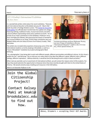 In a wonderfully written article about the recent exhibition, “Diversity
and International Education at Brookdale (January 20 – March 20),”
Keith Heumiller of College Relations wrote, “The Center for Visual Arts
(CVA) gallery has officially been transformed into a global arts village,
featuring clothing, traditional masks, musical instruments and other
cultural artifacts representing nearly every continent on Earth.” He cit-
ed two of our major contributors to the exhibition, Professors Terry
Konn and Rajkumari Wesley, who graciously lent dozens of wonderful
and unusual artifacts to our show. A third major contributor was Lucy
Wadych-Ketley who lent about 20 items from Poland, Ecuador, Tibet,
and Latvia.
The exhibit also included slide projections showcasing some of the 140
international students currently studying at Brookdale, as well as a
“Faces of Brookdale” installation by student photographer Mark
DeYoung.
“As a photographer I love being able to work with different people, different personalities and different cultures. So this show is
perfect for me,” said DeYoung. “As an artist you can really relate to the idea that different is good. Different colors, different
settings, different inspirations… Without diversity, it would be kind of like being forced to shoot in black and white.”
When next we assemble such an assortment of international artifacts, we will contact the newest cohort of ESL students. Per-
haps they would welcome the opportunity to showcase items they have recently brought with them to the United States of
America. We would certainly enjoy installing such treasures in the CVA Gallery.
Marie is an Associate Professor in Art
Page 5 VOLUME 6, ISSUE 2
CVA Gallery’s International Exhibition
By Marie Maber
Assistant psychology professor Rajkumari Wesley
was one of many to contribute to the new
“International Education” exhibit in the CVA Gal-
lery, which opened January 28.
Join the Global
Citizenship
Project!
Contact Kelsey
Maki at kmaki@
brookdalecc.edu
to find out
how.
Above, Dreamers + accepting their GCP Awards.
 