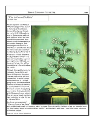 Page 6GLOBAL CITIZENSHIP NEWSLETTER
You can expect to see the novel
“When the Emperor Was Divine”
in the hands of Brookdale stu-
dents and faculty now through
the end of 2016-2017 academic
year. In the upcoming academic
year, students, faculty and com-
munity members around Mon-
mouth County will be engaging in
discussions, viewing art, and
attending lectures all linked to
Julie Otsuka’s powerful tale about
life in America’s Japanese intern-
ment camps during World War II.
A dedicated panel of Brookdale
faculty and administrators have
been working for about a year on
planning the next BIG Read, and
this year’s Scholars Day will fea-
ture additional information about
the events.
Although Chhange (the Center for
Holocaust, Human Rights and
Genocide Education) did not re-
ceive a grant from the BIG Read,
there will still be ample campus
events sponsored by Chhange,
giving faculty who adopt the text
a chance to incorporate addition-
al lessons into their coursework.
The novel, which is already being
used in some classes, can be inte-
grated throughout many subjects.
Thus far, several faculty members
have committed to using this text
in the Fall of 2016.
So, please, pick up a copy of
“When the Emperor Was Divine”
and consider integrating it into your coursework next year. The novel tackles the issues of fear and prejudice head-
on; those themes remain incredibly poignant in today’s world and will clearly have a huge effect on the upcoming
presidential election.
Debbie is an Associate Professor in Journalism
“When the Emperor Was Divine”
By Debbie Mura
 