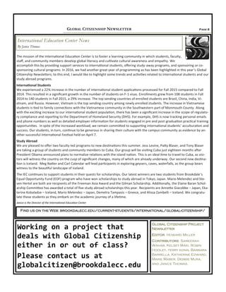 Page 8GLOBAL CITIZENSHIP NEWSLETTER
The mission of the International Education Center is to foster a learning community in which students, faculty,
staff, and community members develop global literacy and cultivate cultural awareness and empathy. We
accomplish this by providing support services to international students, offering study-away programs, and sponsoring or co-
sponsoring cultural programs. In 2016, we had another great year of programming as has been highlighted in this year’s Global
Citizenship Newsletters; to this end, I would like to highlight some trends and activities related to international students and our
study abroad programs.
International Students
We experienced a 22% increase in the number of international student applications processed for Fall 2015 compared to Fall
2014. This resulted in a significant growth in the number of students on F-1 visas. Enrollments grew from 108 students in Fall
2014 to 140 students in Fall 2015, a 29% increase. The top sending countries of enrolled students are Brazil, China, India, Vi-
etnam, and Russia. However, Vietnam is the top sending country among newly enrolled students. The increase in Vietnamese
students is tied to family connections with the Vietnamese community in the Southwestern part of Monmouth County. Along
with the exciting increase to our international student population, there has been a significant increase in the scope of regulato-
ry compliance and reporting to the Department of Homeland Security (DHS). For example, DHS is now tracking personal emails
and phone numbers as well as detailed employer information for students engaged in pre and post-graduation practical training
opportunities. In spite of the increased workload, we remain committed to supporting international students’ acculturation and
success. Our students, in turn, continue to be generous in sharing their culture with the campus community as evidence by an-
other successful International Festival held on April 7.
Study Abroad
We are pleased to offer two faculty-led programs to new destinations this summer. Jess Levine, Patty Blaser, and Tony Blaser
are taking a group of students and community members to Cuba. Our group will be visiting Cuba just eighteen months after
President Obama announced plans to normalize relations with the island nation. This is an ideal time to travel to Cuba, as visi-
tors will witness the country on the cusp of significant changes, many of which are already underway. Our second new destina-
tion is Iceland. Meg Natter and Carl Calendar will lead participants in exploring geysers, caves, waterfalls, as the group bears
witness to the beautiful landscape of Iceland.
The IEC continues to support students in their quests for scholarships. Our latest winners are two students from Brookdale’s
Equal Opportunity Fund (EOF) program who have won scholarships to study abroad in Tokyo, Japan. Mario Melendez and Ste-
ven Hertel are both are recipients of the Freeman Asia Award and the Gilman Scholarship. Additionally, the Elaine Baran Schol-
arship Committee has awarded a total of five study abroad scholarships this year. Recipients are Annette Giacobbe – Japan, Eka-
terine Kobaladze – Iceland, Mario Melendez – Japan, Demetra Tampasis – Greece, and Alissa Zambelli – Iceland. We congratu-
late these students as they embark on the academic journey of a lifetime.
a
Janice is the Director of the International Education Center
International Education Center News
By Janice Thomas
Working on a project that
deals with Global Citizenship
either in or out of class?
Please contact us at
globalcitizen@brookdalecc.edu
Find us on the Web: brookdalecc.edu/current-students/international/global-citizenship/
Global Citizenship Project
Newsletter
Editor, Howard Miller
Contributors: Sameerah
Wahab, Kelsey Maki, Robin
Hooley, terry konn, Barbara
Barrella, Katherine Edward,
Marie Maber, Debbie Mura,
and Janice Thomas.
 