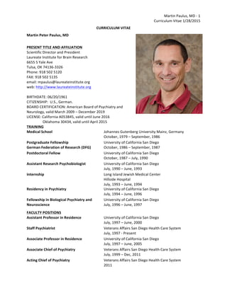 Martin	
  Paulus,	
  MD	
  -­‐	
  1	
  
Curriculum	
  Vitae	
  1/28/2015	
  
CURRICULUM	
  VITAE	
  
Martin	
  Peter	
  Paulus,	
  MD	
   	
   	
   	
   	
   	
   	
   	
  
	
   	
   	
   	
   	
   	
  
PRESENT	
  TITLE	
  AND	
  AFFILIATION	
  
Scientific	
  Director	
  and	
  President	
  
Laureate	
  Institute	
  for	
  Brain	
  Research	
  
6655	
  S	
  Yale	
  Ave	
  
Tulsa,	
  OK	
  74136-­‐3326	
  
Phone:	
  918	
  502	
  5120	
  
FAX:	
  918	
  502	
  5135	
  
email:	
  mpaulus@laureateinstitute.org	
  
web:	
  http://www.laureateinstitute.org	
  
	
  
BIRTHDATE:	
  06/20/1961	
  
CITIZENSHIP:	
  	
  U.S.,	
  German.	
  
BOARD	
  CERTIFICATION:	
  American	
  Board	
  of	
  Psychiatry	
  and	
  
Neurology,	
  valid	
  March	
  2009	
  –	
  December	
  2019	
  
LICENSE:	
  California	
  A053845,	
  valid	
  until	
  June	
  2016	
  
	
   	
   Oklahoma	
  30434,	
  valid	
  until	
  April	
  2015	
  
TRAINING	
  
Medical	
  School	
   Johannes	
  Gutenberg	
  University	
  Mainz,	
  Germany	
  
October,	
  1979	
  –	
  September,	
  1986	
  
Postgraduate	
  Fellowship	
  
German	
  Federation	
  of	
  Research	
  (DFG)	
  
University	
  of	
  California	
  San	
  Diego	
  
October,	
  1986	
  –	
  September,	
  1987	
  
Postdoctoral	
  Fellow	
   University	
  of	
  California	
  San	
  Diego	
  
October,	
  1987	
  –	
  July,	
  1990	
  
Assistant	
  Research	
  Psychobiologist	
   University	
  of	
  California	
  San	
  Diego	
  
July,	
  1990	
  –	
  June,	
  1993	
  
Internship	
   Long	
  Island	
  Jewish	
  Medical	
  Center	
  
Hillside	
  Hospital	
  
July,	
  1993	
  –	
  June,	
  1994	
  
Residency	
  in	
  Psychiatry	
   University	
  of	
  California	
  San	
  Diego	
  
July,	
  1994	
  –	
  June,	
  1996	
  
Fellowship	
  in	
  Biological	
  Psychiatry	
  and	
  
Neuroscience	
  
University	
  of	
  California	
  San	
  Diego	
  
July,	
  1996	
  –	
  June,	
  1997	
  
FACULTY	
  POSITIONS	
  
Assistant	
  Professor	
  in	
  Residence	
   University	
  of	
  California	
  San	
  Diego	
  
July,	
  1997	
  –	
  June,	
  2000	
  
Staff	
  Psychiatrist	
   Veterans	
  Affairs	
  San	
  Diego	
  Health	
  Care	
  System	
  	
  
July,	
  1997	
  -­‐	
  Present	
  
Associate	
  Professor	
  in	
  Residence	
   University	
  of	
  California	
  San	
  Diego	
  
July,	
  1997	
  –	
  June,	
  2005	
  
Associate	
  Chief	
  of	
  Psychiatry	
   Veterans	
  Affairs	
  San	
  Diego	
  Health	
  Care	
  System	
  	
  
July,	
  1999	
  –	
  Dec,	
  2011	
  
Acting	
  Chief	
  of	
  Psychiatry	
   Veterans	
  Affairs	
  San	
  Diego	
  Health	
  Care	
  System	
  	
  
2011	
  
 