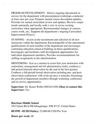 PROGRAM DEVELOPMENT - Directs ongoing educational in-
service for the department with presentations/workshops conducted
at least once per year; Prepares annual course description updates;
Provides for annual curriculum review and updates; Reviews major
trends nationally and locally with a view to revise existing
curriculum when appropriate; Recommended changes in courses,
course work, etc.; Supports the department’s ongoing Curriculum
Improvement Process.
STAFFING - Assists in the recruitment and selection of all new
instructors within the department; Knowledgeable of the educational
qualifications of each member of the department and encourages
continuing education aimed at building on those qualifications;
Investigates and facilitates staff development opportunities for
individual department members; Provides recommendations for
staffing assignments to the administration.
MENTORING- Acts as a mentor to assist first year instructors with
curriculum, management and all administrative tasks; conducts a
full period informal observation by the end of the first quarter;
Conducts a full period formal observation including pre- and post-
observation conferences with write-up once a semester; Encourage
the growth of department members through workshop, conference
and in-service opportunities.
Supervisor: Dr. Karen Webb (5052431458) Okay to contact this
Supervisor: Yes
Harrison Middle School
3912 Isleta Blvd SWAlbuquerque, NM 87121 United States
08/1999 - 05/2011Salary: 52,000.00 USD Per Year
Hours per week: 40
 