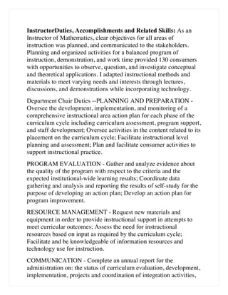 InstructorDuties, Accomplishments and Related Skills: As an
Instructor of Mathematics, clear objectives for all areas of
instruction was planned, and communicated to the stakeholders.
Planning and organized activities for a balanced program of
instruction, demonstration, and work time provided 130 consumers
with opportunities to observe, question, and investigate conceptual
and theoretical applications. I adapted instructional methods and
materials to meet varying needs and interests through lectures,
discussions, and demonstrations while incorporating technology.
Department Chair Duties --PLANNING AND PREPARATION -
Oversee the development, implementation, and monitoring of a
comprehensive instructional area action plan for each phase of the
curriculum cycle including curriculum assessment, program support,
and staff development; Oversee activities in the content related to its
placement on the curriculum cycle; Facilitate instructional level
planning and assessment; Plan and facilitate consumer activities to
support instructional practice.
PROGRAM EVALUATION - Gather and analyze evidence about
the quality of the program with respect to the criteria and the
expected institutional-wide learning results; Coordinate data
gathering and analysis and reporting the results of self-study for the
purpose of developing an action plan; Develop an action plan for
program improvement.
RESOURCE MANAGEMENT - Request new materials and
equipment in order to provide instructional support in attempts to
meet curricular outcomes; Assess the need for instructional
resources based on input as required by the curriculum cycle;
Facilitate and be knowledgeable of information resources and
technology use for instruction.
COMMUNICATION - Complete an annual report for the
administration on: the status of curriculum evaluation, development,
implementation, projects and coordination of integration activities,
 