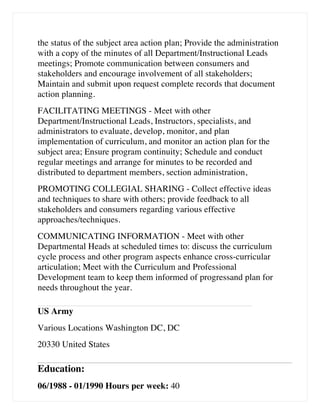 the status of the subject area action plan; Provide the administration
with a copy of the minutes of all Department/Instructional Leads
meetings; Promote communication between consumers and
stakeholders and encourage involvement of all stakeholders;
Maintain and submit upon request complete records that document
action planning.
FACILITATING MEETINGS - Meet with other
Department/Instructional Leads, Instructors, specialists, and
administrators to evaluate, develop, monitor, and plan
implementation of curriculum, and monitor an action plan for the
subject area; Ensure program continuity; Schedule and conduct
regular meetings and arrange for minutes to be recorded and
distributed to department members, section administration,
PROMOTING COLLEGIAL SHARING - Collect effective ideas
and techniques to share with others; provide feedback to all
stakeholders and consumers regarding various effective
approaches/techniques.
COMMUNICATING INFORMATION - Meet with other
Departmental Heads at scheduled times to: discuss the curriculum
cycle process and other program aspects enhance cross-curricular
articulation; Meet with the Curriculum and Professional
Development team to keep them informed of progressand plan for
needs throughout the year.
US Army
Various Locations Washington DC, DC
20330 United States
Education:
06/1988 - 01/1990 Hours per week: 40
 