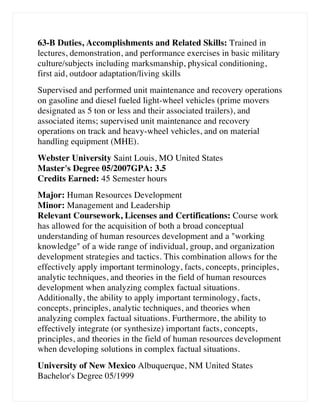 63-B Duties, Accomplishments and Related Skills: Trained in
lectures, demonstration, and performance exercises in basic military
culture/subjects including marksmanship, physical conditioning,
first aid, outdoor adaptation/living skills
Supervised and performed unit maintenance and recovery operations
on gasoline and diesel fueled light-wheel vehicles (prime movers
designated as 5 ton or less and their associated trailers), and
associated items; supervised unit maintenance and recovery
operations on track and heavy-wheel vehicles, and on material
handling equipment (MHE).
Webster University Saint Louis, MO United States
Master's Degree 05/2007GPA: 3.5
Credits Earned: 45 Semester hours
Major: Human Resources Development
Minor: Management and Leadership
Relevant Coursework, Licenses and Certifications: Course work
has allowed for the acquisition of both a broad conceptual
understanding of human resources development and a working
knowledge of a wide range of individual, group, and organization
development strategies and tactics. This combination allows for the
effectively apply important terminology, facts, concepts, principles,
analytic techniques, and theories in the field of human resources
development when analyzing complex factual situations.
Additionally, the ability to apply important terminology, facts,
concepts, principles, analytic techniques, and theories when
analyzing complex factual situations. Furthermore, the ability to
effectively integrate (or synthesize) important facts, concepts,
principles, and theories in the field of human resources development
when developing solutions in complex factual situations.
University of New Mexico Albuquerque, NM United States
Bachelor's Degree 05/1999
 