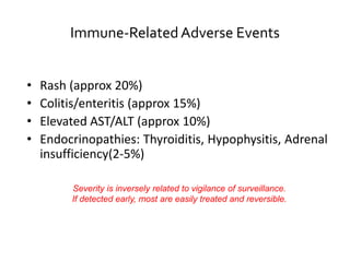 Immune-RelatedAdverse Events
• Rash (approx 20%)
• Colitis/enteritis (approx 15%)
• Elevated AST/ALT (approx 10%)
• Endocrinopathies: Thyroiditis, Hypophysitis, Adrenal
insufficiency(2-5%)
Severity is inversely related to vigilance of surveillance.
If detected early, most are easily treated and reversible.
 