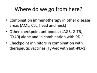 Where do we go from here?
• Combination immunotherapy in other disease
areas (AML, CLL, head and neck)
• Other checkpoint antibodies (LAG3, GITR,
OX40) alone and in combination with PD-1
• Checkpoint inhibitors in combination with
therapeutic vaccines (Ty-Vec with anti-PD-1)
 