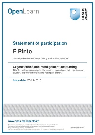 Statement of participation
F Pinto
has completed the free course including any mandatory tests for:
Organisations and management accounting
This 12-hour free course explored the nature of organisations, their objectives and
structure, and environmental factors that impact on them.
Issue date: 17 July 2016
www.open.edu/openlearn
This statement does not imply the award of credit points nor the conferment of a University Qualification.
This statement confirms that this free course and all mandatory tests were passed by the learner.
Please go to the course on OpenLearn for full details:
http://www.open.edu/openlearn/money-management/organisations-and-management-accounting/content-section-0
COURSE CODE: B292_1
 