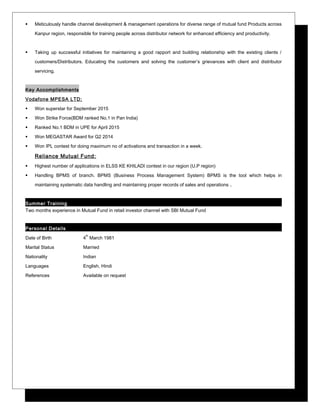  Meticulously handle channel development & management operations for diverse range of mutual fund Products across
Kanpur region, responsible for training people across distributor network for enhanced efficiency and productivity.
 Taking up successful initiatives for maintaining a good rapport and building relationship with the existing clients /
customers/Distributors. Educating the customers and solving the customer’s grievances with client and distributor
servicing.
Key Accomplishments
Vodafone MPESA LTD:
 Won superstar for September 2015
 Won Strike Force(BDM ranked No.1 in Pan India)
 Ranked No.1 BDM in UPE for April 2015
 Won MEGASTAR Award for Q2 2014
 Won IPL contest for doing maximum no of activations and transaction in a week.
Reliance Mutual Fund:
 Highest number of applications in ELSS KE KHILADI contest in our region (U.P region)
 Handling BPMS of branch. BPMS (Business Process Management System) BPMS is the tool which helps in
maintaining systematic data handling and maintaining proper records of sales and operations .
Summer Training
Two months experience in Mutual Fund in retail investor channel with SBI Mutual Fund
Personal Details
Date of Birth 4
th
March 1981
Marital Status Married
Nationality Indian
Languages English, Hindi
References Available on request
 