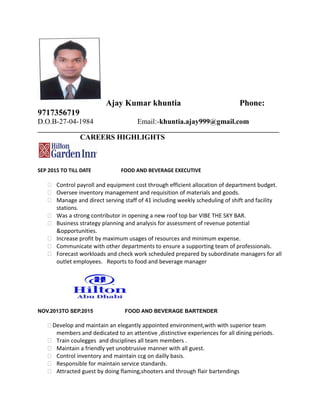 Ajay Kumar khuntia Phone:
9717356719
D.O.B-27-04-1984 Email:-khuntia.ajay999@gmail.com
_____________________________________________________________________________
CAREERS HIGHLIGHTS
SEP 2015 TO TILL DATE FOOD AND BEVERAGE EXECUTIVE
 Control payroll and equipment cost through efficient allocation of department budget.
 Oversee inventory management and requisition of materials and goods.
 Manage and direct serving staff of 41 including weekly scheduling of shift and facility
stations.
 Was a strong contributor in opening a new roof top bar VIBE THE SKY BAR.
 Business strategy planning and analysis for assessment of revenue potential
&opportunities.
 Increase profit by maximum usages of resources and minimum expense.
 Communicate with other departments to ensure a supporting team of professionals.
 Forecast workloads and check work scheduled prepared by subordinate managers for all
outlet employees. Reports to food and beverage manager
NOV.2013TO SEP.2015 FOOD AND BEVERAGE BARTENDER
Develop and maintain an elegantly appointed environment,with with superior team
members and dedicated to an attentive ,distinctive experiences for all dining periods.
 Train coulegges and disciplines all team members .
 Maintain a friendly yet unobtrusive manner with all guest.
 Control inventory and maintain ccg on dailly basis.
 Responsible for maintain service standards.
 Attracted guest by doing flaming,shooters and through flair bartendings
 