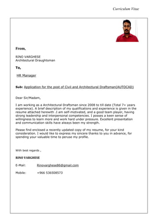 Curriculum Vitae
From,
RINO VARGHESE
Architectural Draughtsman
To,
HR Manager
Sub: Application for the post of Civil and Architectural Draftsman(AUTOCAD)
Dear Sir/Madam,
I am working as a Architectural Draftsman since 2008 to till date (Total 7+ years
experience). A brief description of my qualifications and experience is given in the
resume attached herewith .I am self-motivated, and a good team player, having
strong leadership and interpersonal competencies. I posses a keen sense of
willingness to learn more and work hard under pressure. Excellent presentation
and communication skills have always been my strength.
Please find enclosed a recently updated copy of my resume, for your kind
consideration. I would like to express my sincere thanks to you in advance, for
spending your valuable time to peruse my profile.
With best regards ,
RINO VARGHESE
E-Mail: Rinovarghese86@gmail.com
Mobile: +966 536508573
 