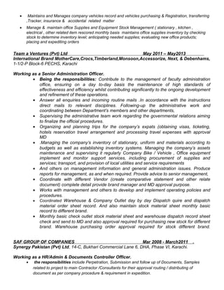 • Maintains and Manages company vehicles record and vehicles purchasing & Registration, transferring
,Tracker, insurance & accidental related matter
• Manage & maintain office Supplies and Equipment Stock Management ( stationary , kitchen ,
electrical , other related item rescored monthly basis maintains office supplies inventory by checking
stock to determine inventory level; anticipating needed supplies; evaluating new office products;
placing and expediting orders
Team a Ventures (Pvt) Ltd May 2011 – May2013
International Brand MotherCare,Crocs,Timberland,Monsoon,Accessorize, Next, & Debenhams,
1-1/2-P Block-6 PECHS, Karachi
Working as a Senior Administration Officer.
• Being the responsibilities: Contribute to the management of faculty administration
office, ensuring on a day to-day basis the maintenance of high standards of
effectiveness and efficiency whilst contributing significantly to the ongoing development
and refinement of these operations.
• Answer all enquiries and incoming routine mails .In accordance with the instructions
direct mails to relevant disciplines. Following-up the administrative work and
coordinating between Department’s members and other departments,
• Supervising the administrative team work regarding the governmental relations aiming
to finalize the official procedures.
• Organizing and planning trips for the company’s expats (obtaining visas, ticketing,
hotels reservation travel arrangement and processing travel expenses with approval
MD
• .Managing the company’s inventory of stationary, uniform and materials according to
budgets as well as establishing inventory systems. Managing the company’s assets
maintenance and supervising it regularly Company Bike / Vehicle , Office equipment
implement and monitor support services, including procurement of supplies and
services; transport, and provision of local utilities and service requirements
• And others on management information and general administration issues. Produce
reports for management, as and when required. Provide advice to senior management,
• Coordinate with different Vendor (create comparative statement and other relate
document) complete detail provide brand manager and MD approval purpose.
• Works with management and others to develop and implement operating policies and
procedures.
• Coordinated Warehouse & Company Outlet day by day Dispatch quire and dispatch
material order sheet record. And also maintain stock material sheet monthly basic
record to different brand.
• Monthly basic check outlet stock material sheet and warehouse dispatch record sheet
check and send to MD and also approval required for purchasing new stock for different
brand. Warehouse purchasing order approval required for stock different brand.
SAF GROUP OF COMPANIES Mar 2008 - March2011 .
Synergy Pakistan (Pvt) Ltd, 14-C, Bukhari Commercial Lane 6, DHA, Phase VI, Karachi.
Working as a HR/Admin & Documents Controller Officer.
• the responsibilities include Perpetration, Submission and follow up of Documents, Samples
related to project to main Contractor /Consultants for their approval routing / distributing of
document as per company procedure & requirement in expedition.
 