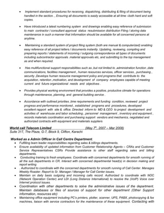 • Implement standard procedures for receiving, dispatching, distributing & filing of document being
handled in the section. , Ensuring all documents is easily accessible at all time –both hard and soft
copies.
• Have introduced a latest numbering system and drawings enabling easy reference of submission
to main contractor / consultant approval status resubmission distribution Filing / storing data
maintenance in such a manner that Information should be available for all concerned persons at
anytime.
• Maintaining a standard system of project filing system (both are manual & computerized) enabling
easy reference of all project letters / documents instantly .Updating, reviewing, compiling and
preparing reports / statements of incoming / outgoing correspondence all types of documents
including subcontractor approvals .material approvals etc, and submitting to the top management
as and when required.
• Has multifunctional support responsibilities such as ,but not limited to ,administration function ,date
communications, facilities management , human resources services, officer services , purchasing ,
security ,Develops human resource management policy and programs that contribute to the
acquisition, retention ,motivation, and development of company employees capable of meeting
current and future organizational needs and objectives .
• Provides physical working environment that provides a positive, productive climate for operations
through maintenance, planning, and general building service .
• Accordance with outlined priorities ,time requirements and funding condition, reviewed project
progress and performance monitored , established programs and procedures, developed
excellent rapport with site & office. Directed inform to MD & CEO to project development and
activities of warehouse and labor scheduling , personnel management , inventory and equipment ,
records materials coordination and purchasing support vendors and mechanics, negotiated and
authorized contracts with equipment and materials suppliers
World call Telecom Limited (May 7th
, 2007 – Mar 2008)
Suite 317, The Plaza, G-7, Block 9, Clifton, Karachi
Worked as a Admin Officer in Call Centre Department.
• Fulfilling team leader responsibilities regarding sales & billings departments.
• Ensure availability of updated information from Customer Relationship Agents – CRAs and Customer
Service Representatives CSRs Provide assistance to other staff regarding sales and billing
departments.
• Conducting training to fresh employees. Coordinate with concerned departments for smooth running of
all the sub departments in CR. Interact with concerned departmental head(s) in decision making and
report writing
• . Authorized to coordinate with the concerned departments for smooth running of Call Center. Manages
Weekly Roaster. Report to Sr. Manager / Manager for Call Center issues.
• Maintain on daily basis outgoing and incoming calls record. Authorized to coordinate with NOC
(Network Operation Center) and LDI (Long Distance International) to resolve the (VoIP) Voice over
Internet protocol issues.
• Coordination with other departments to solve the administrative issues of the department.
Maintain databases or files of sources of support for other department (Other Support
information, resources etc)
• Maintaining office equipment including PC’s printers, plotter, scanner, UPS, PABX, photocopying & fax
machines, liaison with service contractors for the maintenance of these equipment. Contacting with
 