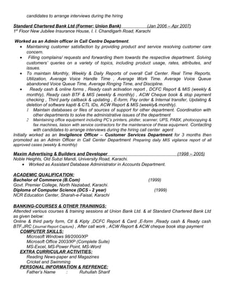 candidates to arrange interviews during the hiring
Standard Chartered Bank Ltd (Former: Union Bank) (Jan 2006 – Apr 2007)
1st
Floor New Jubilee Insurance House, I. I. Chandigarh Road, Karachi
Worked as an Admin officer in Call Centre Department.
• Maintaining customer satisfaction by providing product and service resolving customer care
concern.
• Filling complains/ requests and forwarding them towards the respective department. Solving
customers’ queries on a variety of topics, including product usage, rates, attributes, and
issues.
• To maintain Monthly, Weekly & Daily Reports of overall Call Center. Real Time Reports.
Utilization, Average Voice Handle Time , Average Work Time. Average Voice Queue
abandoned Voice Queue Time, Average Ringing Time, and Discipline.
• Ready cash & online forms , Ready cash activation report , DCFC Report & MIS (weekly &
monthly), Ready cash BTF & MIS (weekly & monthly) , ACW Cheque book & stop payment
checking , Third party callback & updating , E-form, Pay order & Internal transfer, Updating &
deletion of software kapiti & CTL IDs, ACW Report & MIS (weekly& monthly).
1 Maintain databases or files of sources of support for other department. Coordination with
other departments to solve the administrative issues of the department
2 Maintaining office equipment including PC’s printers, plotter, scanner, UPS, PABX, photocopying &
fax machines, liaison with service contractors for the maintenance of these equipment. Contacting
with candidates to arrange interviews during the hiring call center agent
Initially worked as an Invigilence Officer – Customer Services Department for 3 months then
promoted as an Admin Officer in Call Center Department Preparing daily MIS vigilance report of all
approved cases (weekly & monthly)
Maxim Advertising & Builders and Developer (1998 – 2005)
Noble Heights, Old Subzi Mandi, University Road, Karachi.
• Worked as Assistant Database Administrator in Accounts Department.
ACADEMIC QUALIFICATION:
Bachelor of Commerce (B.Com) (1999)
Govt. Premier College, North Naziabad, Karachi.
Diploma of Computer Science (DCS - 2 year) (1999)
NCR Education Center, Sharah-e-Faisal, Karachi
BANKING-COURSES & OTHER TRAINIINGS:
Attended various courses & training sessions at Union Bank Ltd. & at Standard Chartered Bank Ltd
as given below:
Online & third party form, Ctl & Kipty ,DCFC Report & Card ,E-form ,Ready cash & Ready cash
BTF,JRC (Journal Report Capture) , After call work , ACW Report & ACW cheque book stop payment
COMPUTER SKILLS:
Microsoft Windows 98/2000/XP
Microsoft Office 2003/XP (Complete Suite)
MS-Excel, MS-Power Point, MS-Word
EXTRA CURRICULAR ACTIVITIES:
Reading News-paper and Magazines
Cricket and Swimming
PERSONAL INFORMATION & REFRENCE:
Father’s Name : Ruhullah Sharif
 