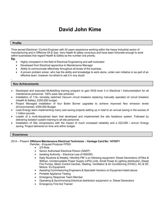David John Kime
Time served Electrical / Control Engineer with 24 years experience working within the heavy Industrial sector of
manufacturing and in Offshore Oil & Gas. Very Health & safety conscious and have been fortunate enough to work
within businesses that regard Health & Safety as the number one priority.
Eg:
• Highly competent in the field of Electrical Engineering and self-motivated
• Developed from Electrical apprentice to Maintenance Manager
• Ability to communicate effectively throughout all levels of the business
• A proven problem solver, who has the ability and knowledge to work alone, under own initiative or as part of an
effective team, however not afraid to ask if in any doubt.
,
• Developed and executed Multiskilling training program to gain NVQ level 3 in Electrical / Instrumentation for all
maintenance personnel, 100% pass rate achieved.
• Installation of 11kv remotely switched Vacuum circuit breakers replacing manually operated oil circuit breakers
(Health & Safety), £250,000 budget.
• Project Managed installation of four Boiler Burner upgrades to achieve improved Nox emission levels
(Environmental), £550,000 Budget.
• Lead Energy team implementing many cost saving projects adding up in total to an annual saving in the excess of
1 million pounds.
• Leader of a multi-disciplined team that developed and implemented the site Isolations system. Followed by
delivering Isolation system training to all site personnel.
• Installation of Site compressors with the impact of much increased reliability and a £22,000 / annum Energy
saving. Project delivered on time and within budget.
2014 – Present Offshore Maintenance Electrical Technician – Vantage Card No: 1475571
Petrofac - Enquest Producer FPSO
• 2/3 Rota
• Senior Authorised Electrical Person (SAEP)
• Isolating Authority – Electrical (use of ISSOW)
• Daily Routines & Weekly / Monthly PM ‘s on following equipment: Diesel Generators (470kw &
900kw), Uninterruptable Power Supply (UPS) units, Small Power & Lighting distribution, Diesel
Fire Pumps, Motor Control Centres, Heating, Ventilation & Air Conditioning (HVAC), AC & DC
Motors, Ex Equipment.
• Assisting Commissioning Engineers & Specialist Vendors on Equipment listed above.
• Portable Appliance Testing
• Emergency Response Team Member
• Operating & Synchronising Electrical distribution equipment i.e. Diesel Generators
• Emergency First Aid Trained
Profile
Experience
Key Achievements
 