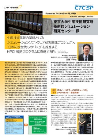 現在の社会が抱えているさまざまな問題（地震、エネルギー、もの
づくりなど）に対し、工学的な解決策を提示できるような技術の創出・
蓄積を行うことが東京大学生産技術研究所の使命です。千数百名の
研究者・教職員を擁する日本最大規模の研究所で、5つの研究
部門と8つの研究センターを中心として構成され、今回Panasasが
導入された革新的シミュレーション研究センターは、生産技術研究
所付属の教育・研究施設として平成20年1月に設置されました。
「計算科学シミュレーションは、21世紀において最も発展が期待さ
れる分野のひとつです。しかし、我が国では超高速計算機を最大限に
活用できる実用的な計算科学シミュレーションソフトウェアの研究
開発が遅れており、人材育成を含めた産業界への普及促進が急務と
なっています」そう語るセンター長の加藤千幸氏。センターの目的
は、世界をリードする先端的シミュレーションソフトウェアの研究
開発、研究開発成果の社会への普及、そしてシミュレーションソフト
ウェアを開発・利活用できる人材育成のための教育基盤の強化
です。革新的シミュレーション研究センターでは、平成14年度から
3つの文部科学省のプロジェクトを実施（前身の計算科学技術連携
研究センターでの実施を含む）しており、我が国独自のシミュレー
ションソフトウェアの研究開発を進めてきました。また、平成22年度
からは、東京大学生産技術研究所を代表機関とし、JAEA、JAXAの
3つの機関により、京速コンピュータ「京」を中核とする文部科学省
HPCI戦略プログラム「分野4 次世代ものづくり」を実施してい
ます。
大学の研究者のひとりよがりではなく、産業界やソフトウェアベン
ダーなど、産官学が連携して始まった日本の次世代ものづくりへの
チャレンジ。センターでは、有期の国家プロジェクト等が終了後も
その成果である先端的なソフトウェアが継続的にバージョンアップ
され、産業界等のユーザに安心して使っていただけるようにする
ことをめざして、引き続き関連研究機関、産業界、協力ソフトウェア
メーカー／ベンダー等との取り組みを継続していくといいます。
では具体的に、Panasasがどのようなシステムにおいて研究
開発に貢献しているのかを特任研究員の吉廣保氏にお聞きしま
した。
吉廣氏：当初、当センターでは、プロトタイプとして構築した1ラック・36ノードの
サーバに対して、ワーキングディレクトリ用のストレージとしてPanasasを
1シェルフ、ホームディレクトリ用としてiSCSIディスクを用いたファイルサーバ
を1台導入し提供していました。
しかし、研究グループのユーザによってはワーキングとホームを使い分けずに
大規模な並列計算を実行してしまうことがあり、その結果、ホームディレクトリを
共用しているシステム全体に遅延やスループットの低下が多々生じていました。
遅いストレージがシステムの中にあると、それが全体の足を引っ張る事態が起き
ていたわけです。
今回新たに2つのシステム（6ラック・144
ノード）を増強して、ワーキングディレクトリ用の
Panasasを3シェルフに拡張し、ホームディレ
クトリ用もPanasas1シェルフへと刷新した
ことで、トータルで36＋144ノードのファイル
アクセスにおいて遅延や渋滞、作業の中断が
すべて解消されました。
Panasas ActiveStor 導入事例
Parallel Storage Clusters
東京大学生産技術研究所
革新的シミュレーション
研究センター 様
総計180ノードのサーバのストレージを、
すべてPanasas に増強刷新！
東京大学生産技術研究所
革新的シミュレーション研究センター長・教授
加藤 千幸 氏
東京大学生産技術研究所
革新的シミュレーション研究センター
特任研究員
吉廣 保 氏
生産技術革新の基盤となる
シミュレーションソフトウェア研究開発プロジェクト、
日本の次世代ものづくり を推進する
HPCI 戦略プログラムに貢献するPanasas。
東京大学生産技術研究所
革新的シミュレーション研究センター
・平成22年∼27年度
文部科学省HPCI戦略プログラム
「分野4 次世代ものづくり」
・平成14年∼17年度
文部科学省ITプログラム
「戦略的基盤ソフトウェアの開発」
・平成20年∼24年度
文部科学省次世代IT基盤構築のための研究開発
「イノベーション基盤シミュレーションソフトウェアの研究開発」
・平成17年∼19年度
文部科学省次世代IT基盤構築のための研究開発
「革新的シミュレーションソフトウェアの研究開発プロジェクト」
連携
参加企業：製薬、IT、精密機器、家電、
     電機、重工業、自動車、
     鉄道、ほか多数
○他大学
○関連研究機関
○協力ソフトウェアメーカ
○協力ソフトウェアベンダー
            等
スーパーコンピューティング技術
産業応用協議会
 
