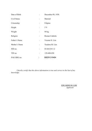 Date of Birth : December 09, 1958
Civil Status : Married
Citizenship : Filipino
Height : 5΄9
Weight : 84 kg.
Religion : Roman Catholic
Father’s Name : Vicente H. Lim
Mother’s Name : Teodora M. Lim
SSS no. : 03-6612411-2
TIN no. : 129-408-058
PAG IBIG no. : 000291319404
I hereby certify that the above information is true and correct to the best of my
knowledge.
EDUARDO M. LIM
Applicant
 