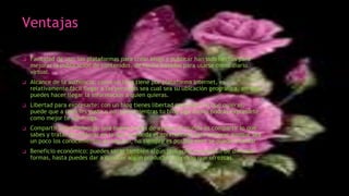 Ventajas
❑ Facilidad de uso: las plataformas para crear blogs y publicar han sido hechas para
mejorar la publicación de contenidos, de hecho basadas para usarse como diario
virtual.
❑ Alcance de la audiencia: como un blog tiene por plataforma Internet, es
relativamente fácil llegar a las personas sea cual sea su ubicación geográfica, así que
puedes hacer llegar la información a quien quieras.
❑ Libertad para expresarte: con un blog tienes libertad para decir lo que quieras,
puede que a unos les guste o no, pero mientras tu blog siga activo podrás expresarte
como mejor te convenga.
❑ Compartir conocimientos: una buena forma de ayudar al mundo es compartir lo que
sabes y tratar de mejorar en lo que se pueda el aprendizaje para mejorar aunque sea
un poco los conocimientos de alguien, no siempre es posible pero se puede intentar.
❑ Beneficio económico: puedes sacar también algún provecho económico de diversas
formas, hasta puedes dar a conocer algún producto o servicio que ofrezcas.
 