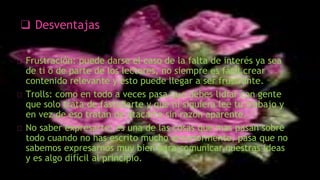 ❑ Desventajas
Frustración: puede darse el caso de la falta de interés ya sea
de ti o de parte de los lectores, no siempre es fácil crear
contenido relevante y esto puede llegar a ser frustrante.
Trolls: como en todo a veces pasa que debes lidiar con gente
que solo trata de fastidiarte y que ni siquiera lee tu trabajo y
en vez de eso tratan de atacarte sin razón aparente.
No saber expresarte: es una de las cosas que mas pasan sobre
todo cuando no has escrito mucho anteriormente, pasa que no
sabemos expresarnos muy bien para comunicar nuestras ideas
y es algo difícil al principio.
 